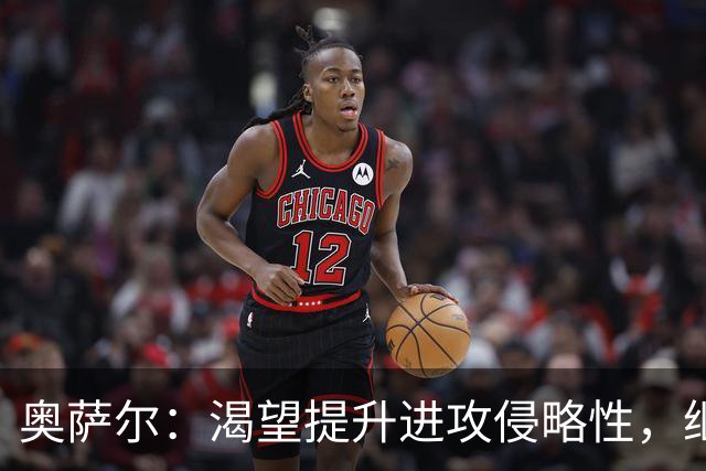 奥萨尔：渴望提升进攻侵略性，继续巩固防守表现